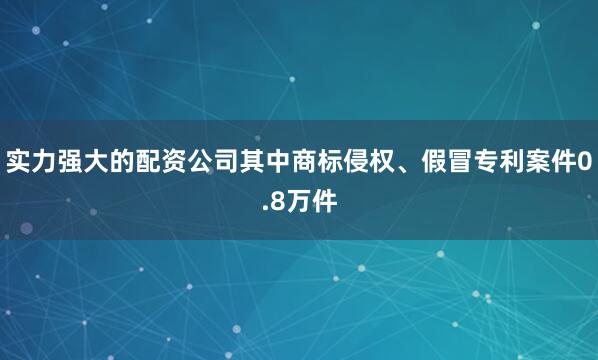 实力强大的配资公司其中商标侵权、假冒专利案件0.8万件