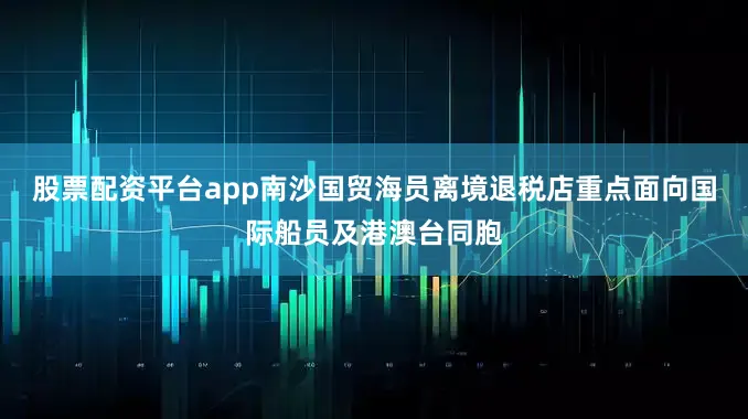 股票配资平台app南沙国贸海员离境退税店重点面向国际船员及港澳台同胞