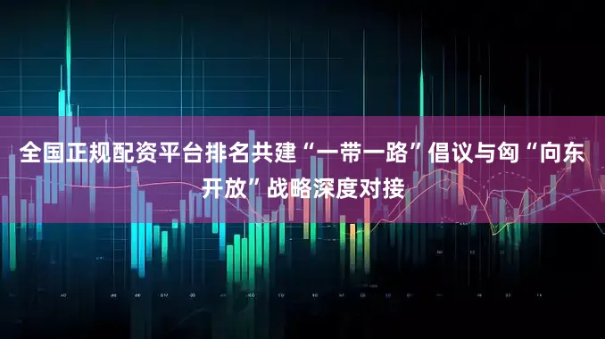 全国正规配资平台排名共建“一带一路”倡议与匈“向东开放”战略深度对接