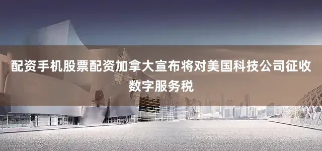 配资手机股票配资加拿大宣布将对美国科技公司征收数字服务税