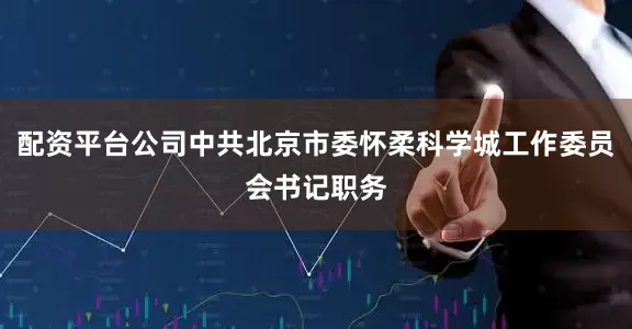 配资平台公司中共北京市委怀柔科学城工作委员会书记职务
