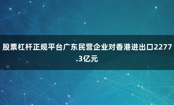 股票杠杆正规平台广东民营企业对香港进出口2277.3亿元