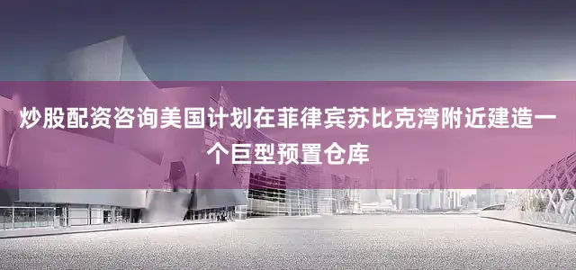 炒股配资咨询美国计划在菲律宾苏比克湾附近建造一个巨型预置仓库