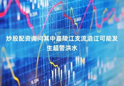 炒股配资询问其中嘉陵江支流涪江可能发生超警洪水