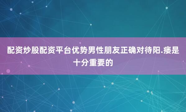 配资炒股配资平台优势男性朋友正确对待阳.痿是十分重要的