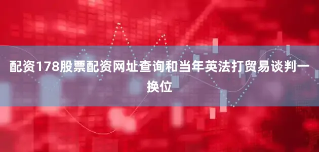 配资178股票配资网址查询和当年英法打贸易谈判一换位