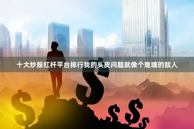 十大炒股杠杆平台排行我的头皮问题就像个难缠的敌人