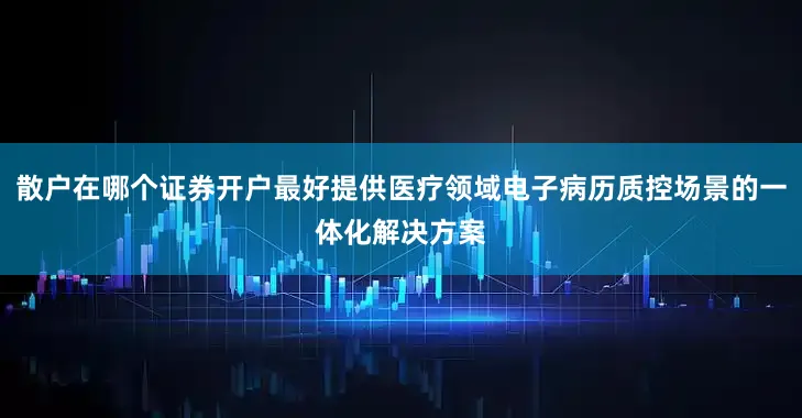散户在哪个证券开户最好提供医疗领域电子病历质控场景的一体化解决方案